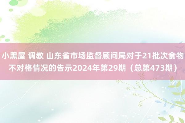 小黑屋 调教 山东省市场监督顾问局对于21批次食物不对格情况的告示2024年第29期（总第473期）