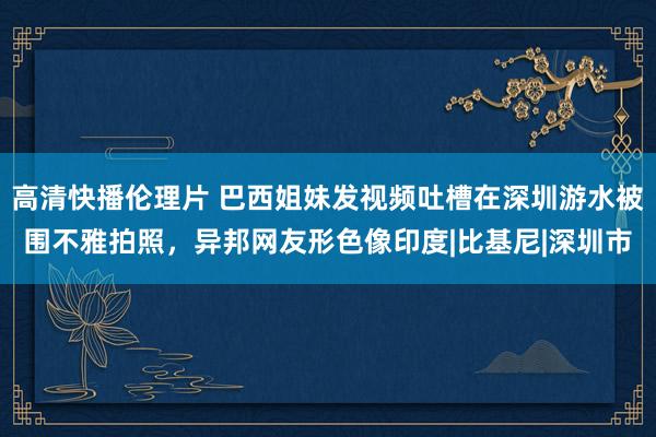 高清快播伦理片 巴西姐妹发视频吐槽在深圳游水被围不雅拍照，异邦网友形色像印度|比基尼|深圳市