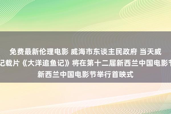 免费最新伦理电影 威海市东谈主民政府 当天威海 威海海洋记载片《大洋追鱼记》将在第十二届新西兰中国电影节举行首映式