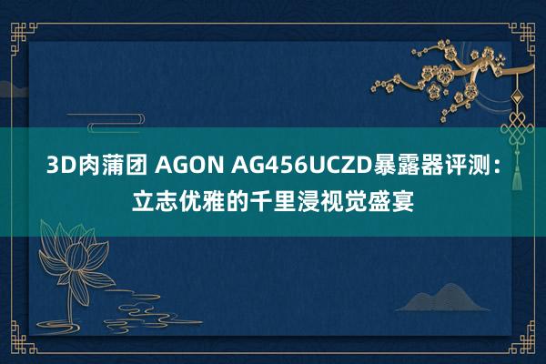 3D肉蒲团 AGON AG456UCZD暴露器评测：立志优雅的千里浸视觉盛宴