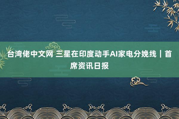 台湾佬中文网 三星在印度动手AI家电分娩线｜首席资讯日报