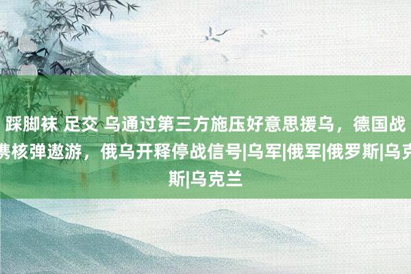 踩脚袜 足交 乌通过第三方施压好意思援乌，德国战机携核弹遨游，俄乌开释停战信号|乌军|俄军|俄罗斯|乌克兰