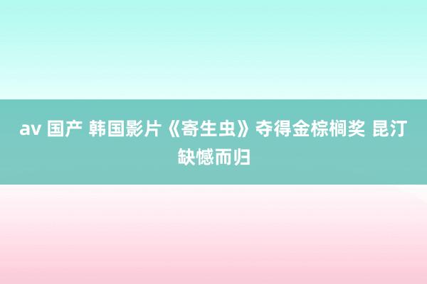 av 国产 韩国影片《寄生虫》夺得金棕榈奖 昆汀缺憾而归