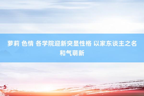 萝莉 色情 各学院迎新突显性格 以家东谈主之名和气萌新