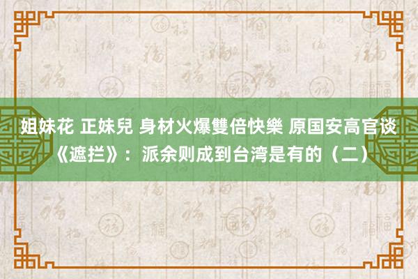 姐妹花 正妹兒 身材火爆雙倍快樂 原国安高官谈《遮拦》：派余则成到台湾是有的（二）