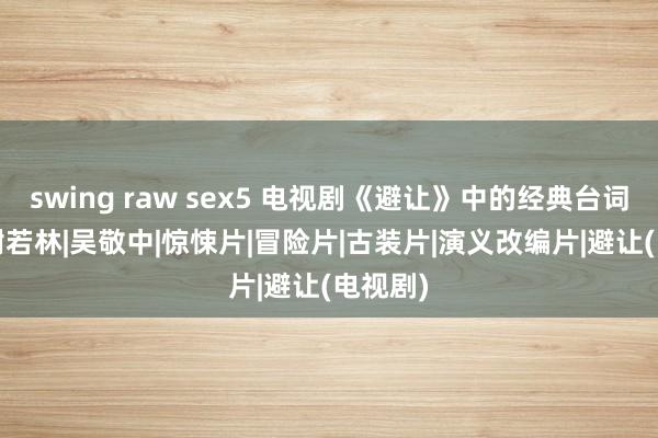 swing raw sex5 电视剧《避让》中的经典台词|军统|谢若林|吴敬中|惊悚片|冒险片|古装片|演义改编片|避让(电视剧)