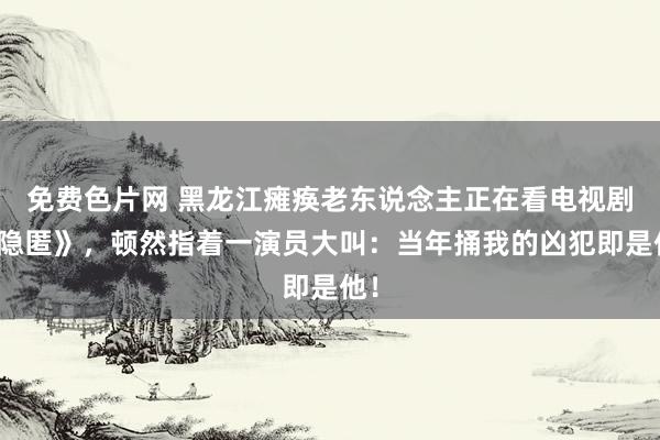 免费色片网 黑龙江瘫痪老东说念主正在看电视剧《隐匿》，顿然指着一演员大叫：当年捅我的凶犯即是他！