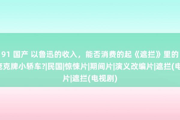 91 国产 以鲁迅的收入，能否消费的起《遮拦》里的斯蒂庞克牌小轿车?|民国|惊悚片|期间片|演义改编片|遮拦(电视剧)