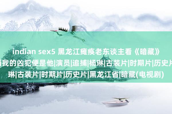 indian sex5 黑龙江瘫痪老东谈主看《暗藏》，骤然指着屏幕：当年捅我的凶犯便是他|演员|追捕|杨琳|古装片|时期片|历史片|黑龙江省|暗藏(电视剧)