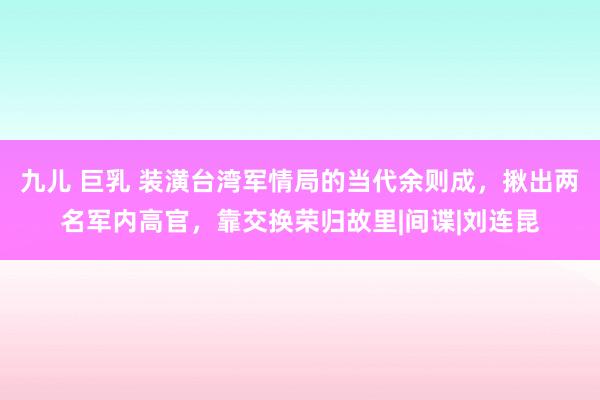 九儿 巨乳 装潢台湾军情局的当代余则成，揪出两名军内高官，靠交换荣归故里|间谍|刘连昆