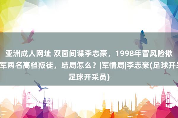 亚洲成人网址 双面间谍李志豪，1998年冒风险揪出我军两名高档叛徒，结局怎么？|军情局|李志豪(足球开采员)