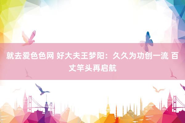 就去爱色色网 好大夫王梦阳：久久为功创一流 百丈竿头再启航