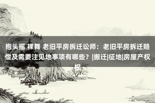 抱头摇 裸舞 老旧平房拆迁讼师：老旧平房拆迁赔偿及需要注见地事项有哪些？|搬迁|征地|房屋产权