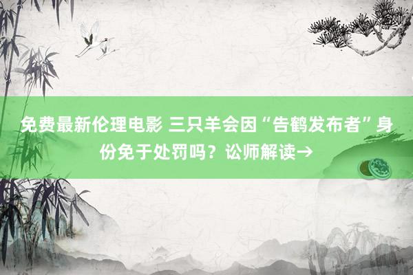 免费最新伦理电影 三只羊会因“告鹤发布者”身份免于处罚吗？讼师解读→