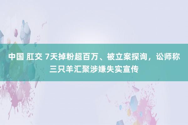 中国 肛交 7天掉粉超百万、被立案探询，讼师称三只羊汇聚涉嫌失实宣传