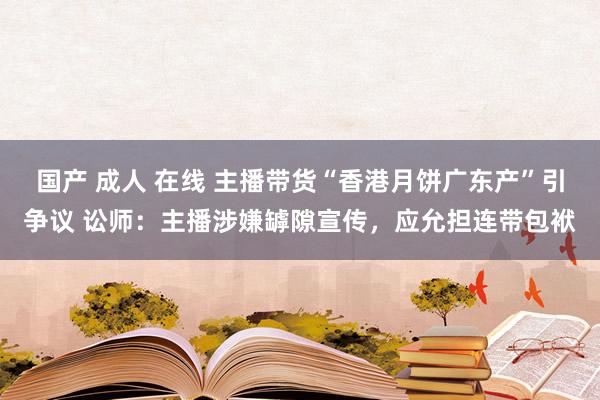 国产 成人 在线 主播带货“香港月饼广东产”引争议 讼师：主播涉嫌罅隙宣传，应允担连带包袱