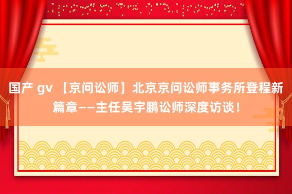 国产 gv 【京问讼师】北京京问讼师事务所登程新篇章——主任吴宇鹏讼师深度访谈！