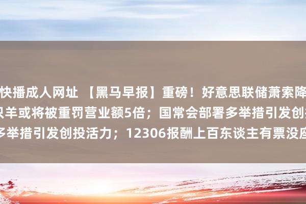 快播成人网址 【黑马早报】重磅！好意思联储萧索降息50个基点；讼师称三只羊或将被重罚营业额5倍；国常会部署多举措引发创投活力；12306报酬上百东谈主有票没座...|ipo|埃隆