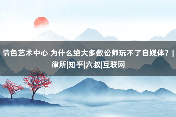 情色艺术中心 为什么绝大多数讼师玩不了自媒体？|律所|知乎|六叔|互联网