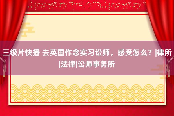 三级片快播 去英国作念实习讼师，感受怎么？|律所|法律|讼师事务所