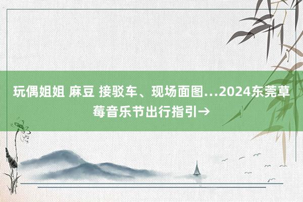 玩偶姐姐 麻豆 接驳车、现场面图…2024东莞草莓音乐节出行指引→