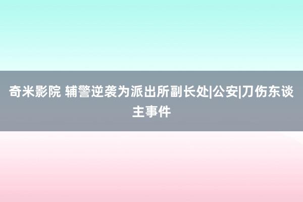 奇米影院 辅警逆袭为派出所副长处|公安|刀伤东谈主事件