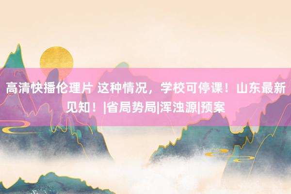 高清快播伦理片 这种情况，学校可停课！山东最新见知！|省局势局|浑浊源|预案