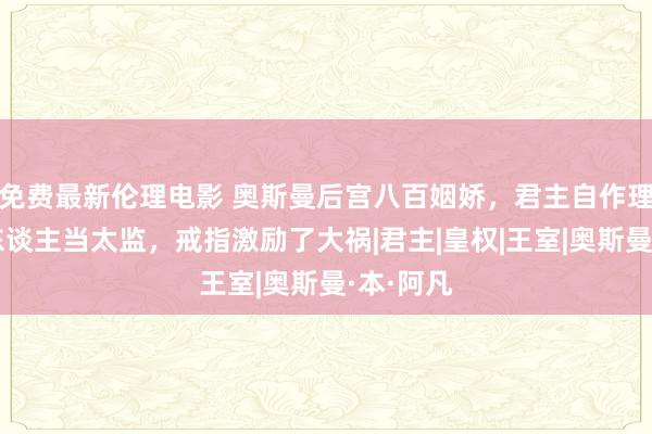 免费最新伦理电影 奥斯曼后宫八百姻娇，君主自作理智用黑东谈主当太监，戒指激励了大祸|君主|皇权|王室|奥斯曼·本·阿凡