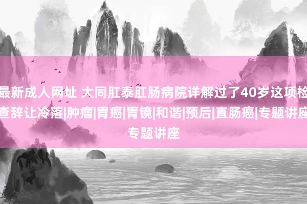 最新成人网址 大同肛泰肛肠病院详解过了40岁这项检查辞让冷落|肿瘤|胃癌|胃镜|和谐|预后|直肠癌|专题讲座