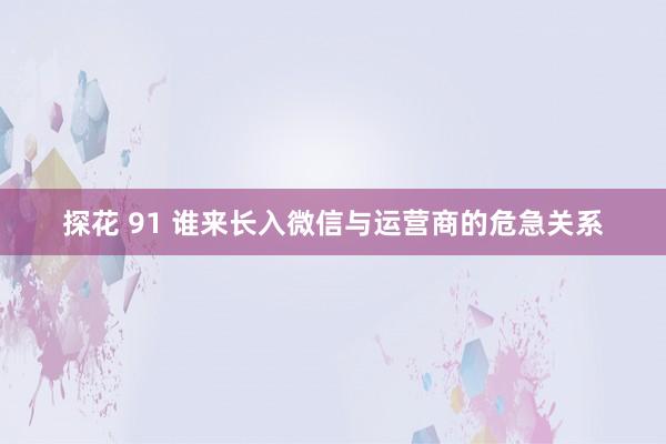 探花 91 谁来长入微信与运营商的危急关系