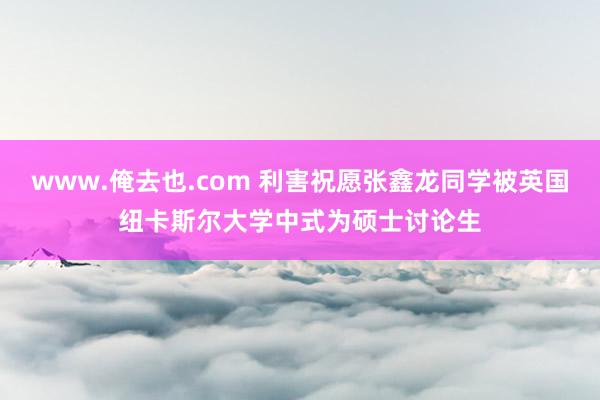 www.俺去也.com 利害祝愿张鑫龙同学被英国纽卡斯尔大学中式为硕士讨论生