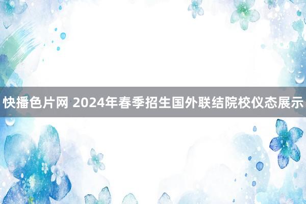 快播色片网 2024年春季招生国外联结院校仪态展示