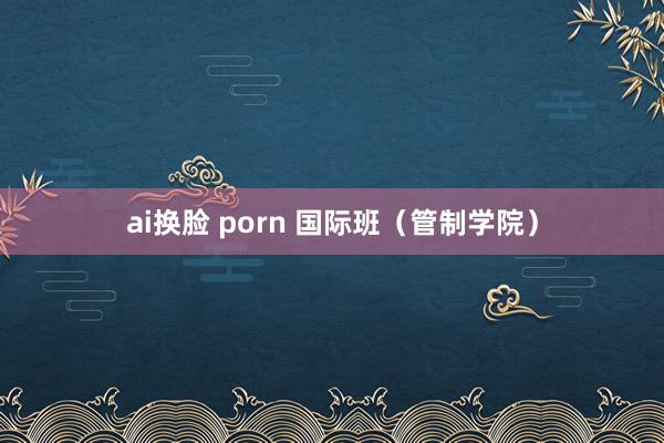 ai换脸 porn 国际班（管制学院）