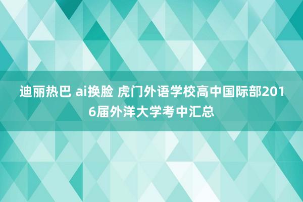 迪丽热巴 ai换脸 虎门外语学校高中国际部2016届外洋大学考中汇总