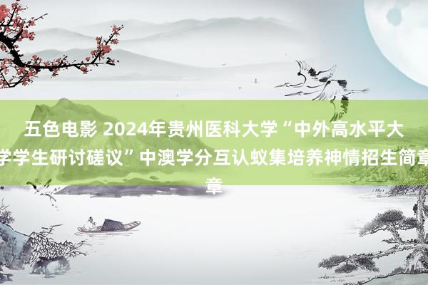 五色电影 2024年贵州医科大学“中外高水平大学学生研讨磋议”中澳学分互认蚁集培养神情招生简章