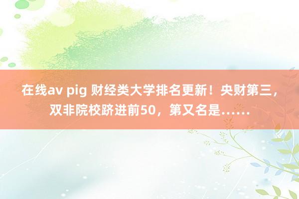 在线av pig 财经类大学排名更新！央财第三，双非院校跻进前50，第又名是……