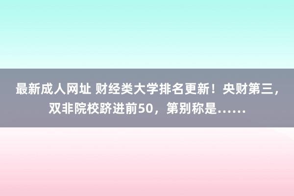 最新成人网址 财经类大学排名更新！央财第三，双非院校跻进前50，第别称是……