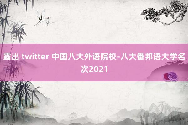 露出 twitter 中国八大外语院校-八大番邦语大学名次2021